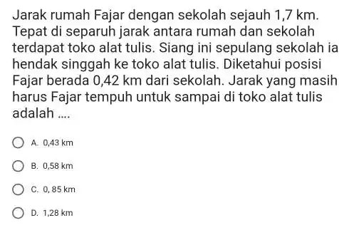 Jarak rumah Fajar dengan sekolah sejauh 1,7 km. Tepat di separuh jarak antara rumah dan sekolah terdapat toko alat tulis. Siang ini sepulang sekolah