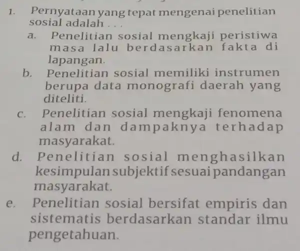 1. Pernyataan yang tepat mengenai penelitian sosial adalah... a. Penelitian sosial mengkaji peristiwa masa lalu berdasarkan fakta di lapangan. b. Penelitian sosial memiliki instrumen