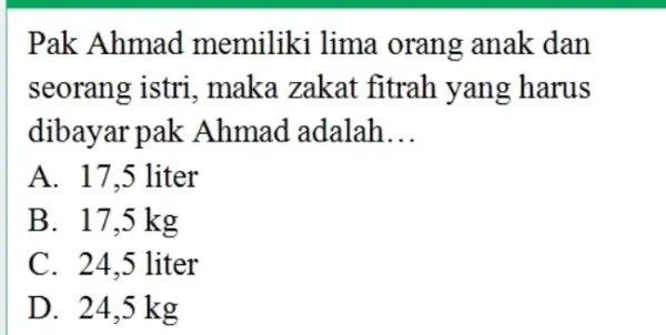 Pak Ahmad memiliki lima orang anak dan seorang istri, maka zakat fitrah yang harus dibayar pak Ahmad adalah... A. 17,5 liter B. 17,5 mathrm(~kg)