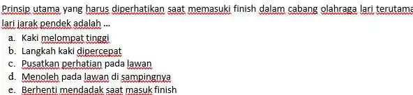 Prinsip utama yang harus diperhatikan saat memasuki finish dalam cabang olahraga lari terutama lari jarak pendek adalah ... a. Kaki melompat tinggi b. Langkah