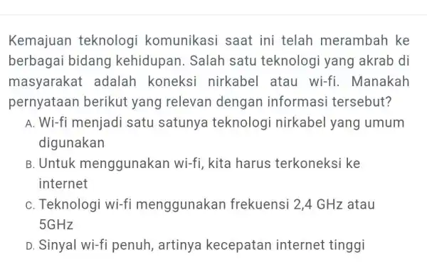 Kemajuan teknologi komunikasi saat ini telah merambah ke berbagai bidang kehidupan. Salah satu teknologi yang akrab di masyarakat adalah koneksi nirkabel atau wi-fi. Manakah