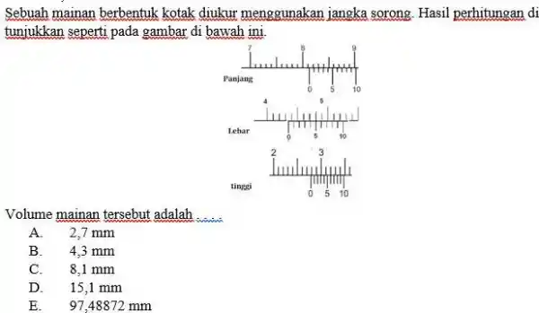 Sebuah mainan berbentuk kotak diukur menggunakan jangka sorong. Hasil perhitungan di tunjukkan seperti pada gambar di bawah ini. tinegi Volume mainan tersebut adalah A.