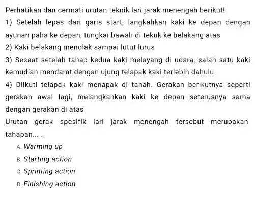 Perhatikan dan cermati urutan teknik lari jarak menengah berikut! 1) Setelah lepas dari garis start, langkahkan kaki ke depan dengan ayunan paha ke depan,