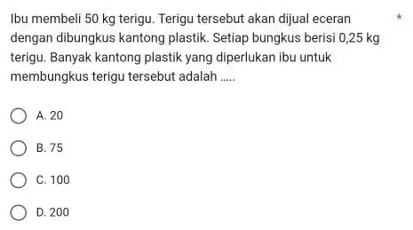 Ibu membeli 50 mathrm(~kg) terigu. Terigu tersebut akan dijual eceran dengan dibungkus kantong plastik. Setiap bungkus berisi 0,25 mathrm(~kg) terigu. Banyak kantong plastik yang