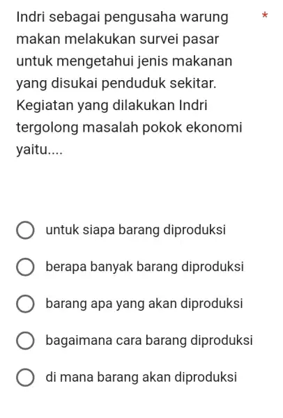 Indri sebagai pengusaha warung makan melakukan survei pasar untuk mengetahui jenis makanan yang disukai penduduk sekitar. Kegiatan yang dilakukan Indri tergolong masalah pokok ekonomi