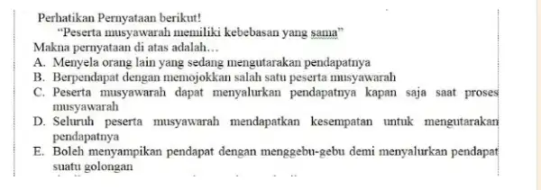 Perhatikan Pernyataan berikut! "Peserta musyawarah memiliki kebebasan yang sama" Makna pernyataan di atas adalah... A. Menyela orang lain yang sedang mengutarakan pendapatnya B. Berpendapat