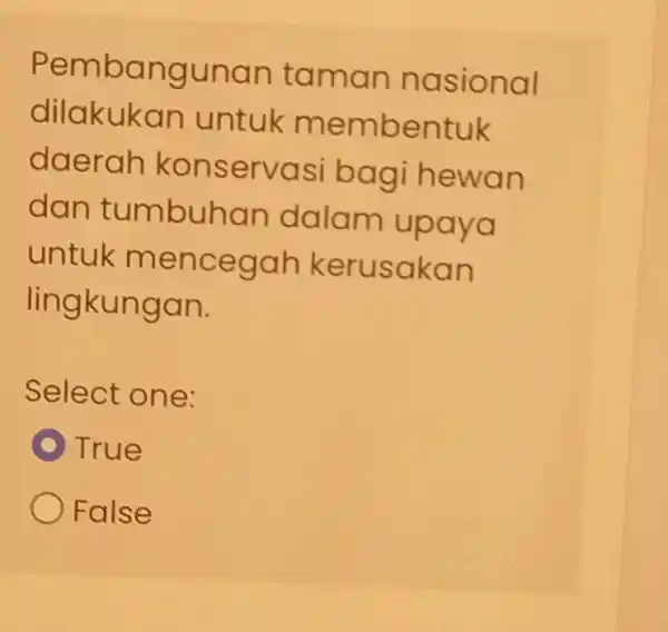 Pembangunan taman nasional dilakukan untuk membentuk daerah konservasi bagi hewan dan tumbuhan dalam upaya untuk mencegah kerusakan lingkungan. Select one: True False