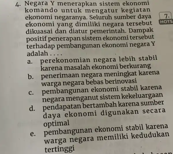 4. Negara Y menerapkan sistem ekonomi komando untuk mengatur kegiatan ekonomi negaranya. Seluruh sumber daya ekonomi yang dimiliki negara tersebut dikuasai dan diatur pemerintah.