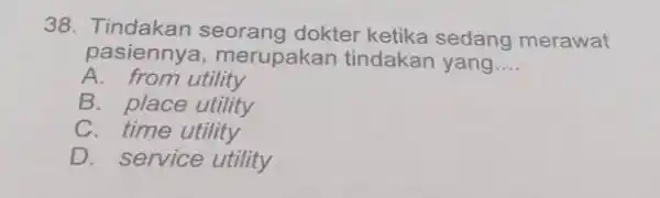 Tindakan seorang dokter ketika sedang merawat pasiennya, merupakan tindakan yang... A. from utility B. place utility C. time utility D. service utility