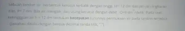 Sebuah tandon air berbentuk kerucut terbalik dengan tinggi, H=12dm dan jari-jari lingkaran alas, R=7dm . Bila air mengalir dari ujung kerucut dengan debit, Q=9dm^(3)//detik