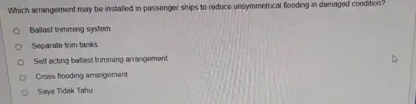 Which arrangement may be installed in passenger ships to reduce unsymmetrical flooding in damaged condition? Ballast trimming system Separate trim tanks Self acting ballast