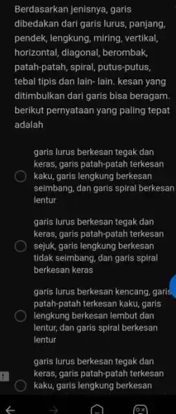 Berdasarkan jenisnya, garis dibedakan dari garis lurus, panjang, pendek, lengkung, miring, vertikal, horizontal, diagonal, berombak, patah-patah, spiral, putus-putus, tebal tipis dan lain- lain. kesan