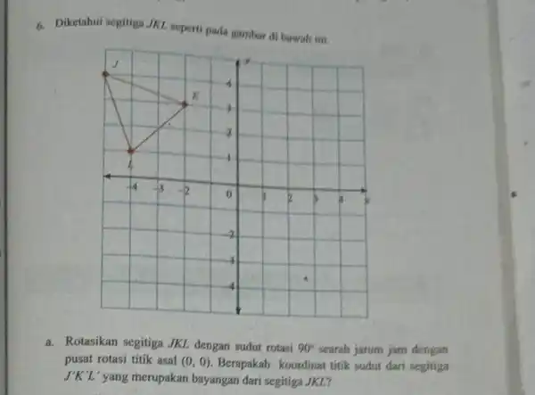 Diketahui segitiga. //KL seperti pada gambar di bawah ini. a. Rotasikan segitiga JKL dengan sudut rotasi 90° searah jarum jam dengan pusat rotasi titik