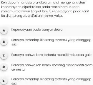 Kehidupan manusia prar aksara mulai mengenal sistem kepercayaan diperkirakan pada masa berburu dan meramu makanan tingkat lanjut. Kepercayaan pada saat itu diantaranya bersifat animisme,