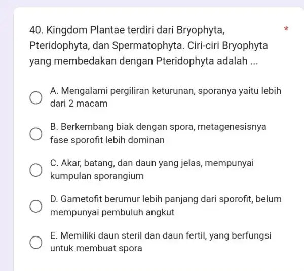 Kingdom Plantae terdiri dari Bryophyta, Pteridophyta, dan Spermatophyta. Ciri-ciri Bryophyta yang membedakan dengan Pteridophyta adalah ... A. Mengalami pergiliran keturunan, sporanya yaitu lebih dari