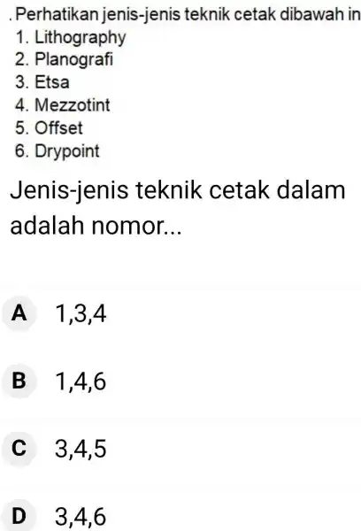 Perhatikan jenis-jenis teknik cetak dibawah in Lithography Planografi Etsa Mezzotint Offset Drypoint Jenis-jenis teknik cetak dalam adalah nomor... A 1,3,4 B 1,4,6 C 3,4,5