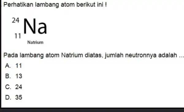 Perhatikan lambang atom berikut ini ! Pada lambang atom Natrium diatas, jumlah neutronnya adalah . A. 11 B. 13 C. 24 D. 35