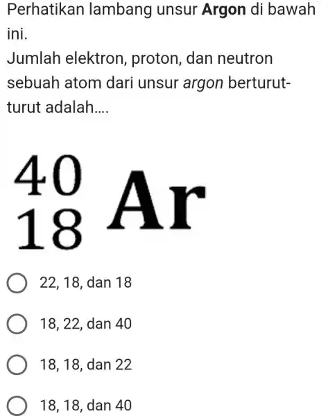 Perhatikan lambang unsur Argon di bawah ini. Jumlah elektron, proton, dan neutron sebuah atom dari unsur argon berturutturut adalah.... 40 18 AI 22,18 ,