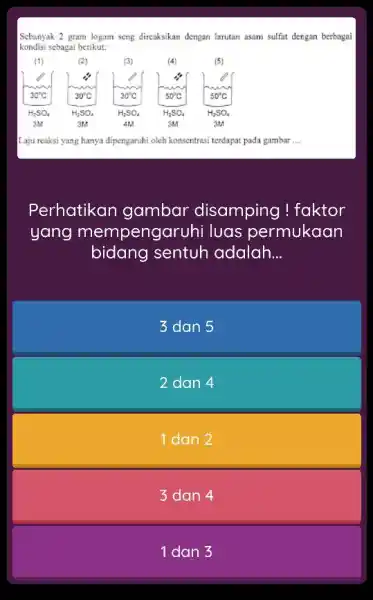 Sebanyak 2 gram logam seng direaksikan dengan larutan asam sulfat dengan berbagai kondisi sebagai berikut: Laju reaksi yang hanya dipengaruhi oleh konsentrasi teedapat pada