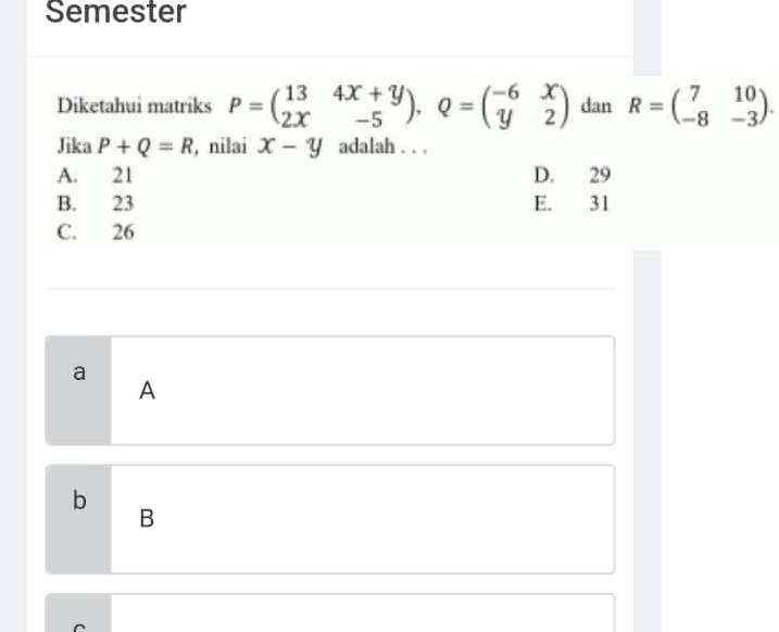 Semester Diketahui matriks P=([13,4x+y],[2x,-5]),Q=([-6,x],[y,2]) dan R=([7,10],[-8,-3]) . Jika P+Q=R , nilai x-y adalah... A. 21 D. 29 B. 23 E. 31 C. 26 a