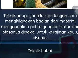 Teknik pengerjaan karya dengan cara menghilangkan bagian dari material menggunakan pahat yang berputar dar biasanya dipakai untuk kerajinan kayu, disebut: Teknik bubut