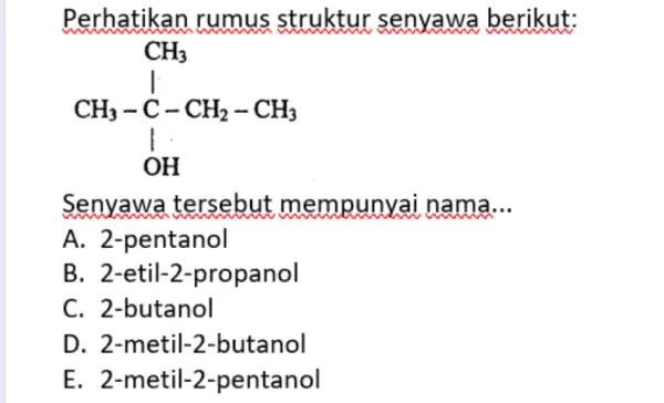 Perhatikan rumus struktur senyawa berikut: CH_(3) CH_(3)-C-CH_(2)-CH_(3) I OH Senyawa tersebut mempunyai nama __ A. 2 -pentanol B. 2-etil-2 -propanol C. 2-butanol D. 2-metil-2-butanol