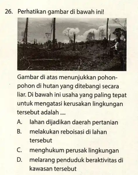 26. Perhatikan gambar di bawah ini! Gambar di atas menunjukkan pohon- pohon di hutan yang ditebangi secara liar. Di bawah ini usaha yang paling