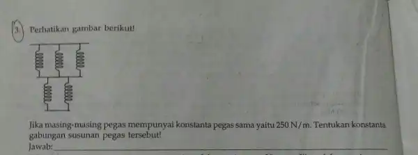 3. Perhatikan gambar berikut! Jika masing-masing pegas mempunyai konstanta pegas sama yaitu 250N/m Tentukan konstanta gabungan susunan pegas tersebut! Jawab: