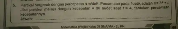 5. Partikel bergerak dengan percepatan am/det^2 Persamaan pada t detik adalah a=3t^2+t Jika partikel melaju dengan kecepatan =80m/det saat t=4 tentukan persamaan kecepatannya. Jawab: