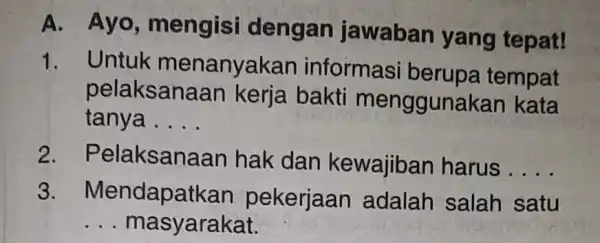 A. Ayo , mengisi dengan jawaban yang tepat! 1. Untuk menanyakan informasi berupa tempat pelaksanaan kerja bakti menggunakan kata tanya __ 2 . Pelaksanaan