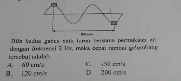 Bila kedua gabus naik turun bersama permukaan air dengan frekuensi 2 Hz ,maka cepat rambat gelombang tersebut adalah __ A. . 60cm/s C. 150cm/s