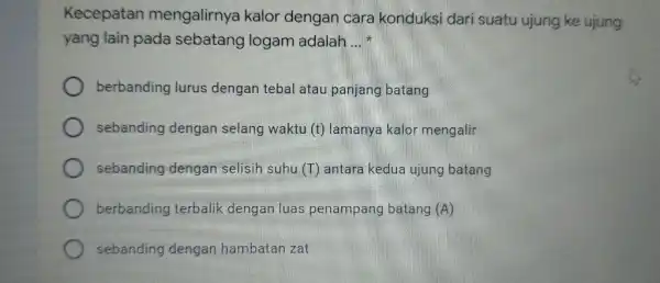 Kecepatan mengalirnya kalor dengan cara konduksi dari suatu ujung ke ujung yang lain pada sebatang logam adalah __ berbanding lurus dengan tebal atau panjang