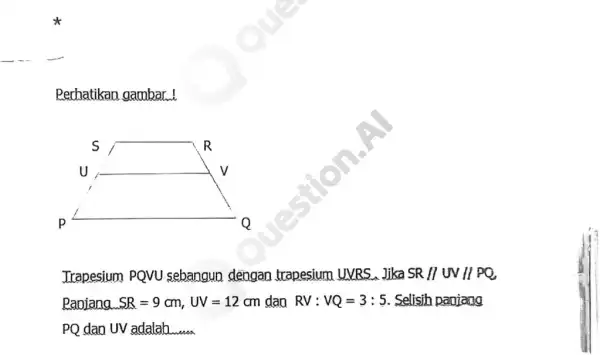 Perhatikan gambar! Trapesium PQVU sebangun dengan trapesium UVBS. Jika SR/UUV//PQ Paojana. SR=9cm,UV=12cm dao RV:VQ=3:5 . Selisih panjang PQ dao UV adalah __