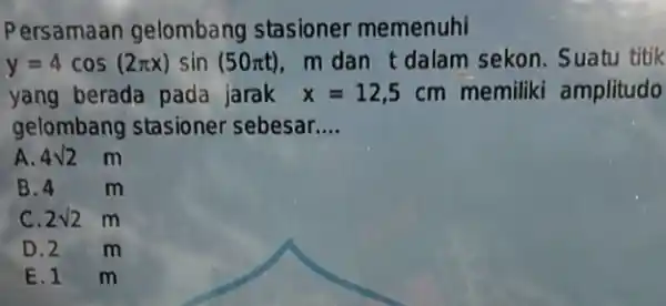 Persamaan gelombang stasioner memenuhi y=4cos(2pi x)sin(50pi t) m dan t dalam sekon. Suatu titik yang berada pada jarak x=12,5cm memiliki amplitudo gelombang stasioner sebesar