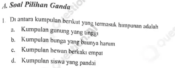 A. Soal Pilihan Ganda 1. Di antara kumpulan berikut yang termasuk himpunan adaluh a. Kumpulan gunung yang tinggi b. Kumpulan bunga yang baunya harum