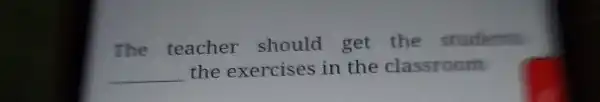 The teacher should get the students the exercises in the classroom __