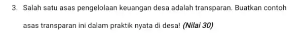 3. Salah satu asas pengelolaan keuangan desa adalah transparan. Buatkan contoh asas transparan ini dalam praktik nyata di desa!(Nilai 30)