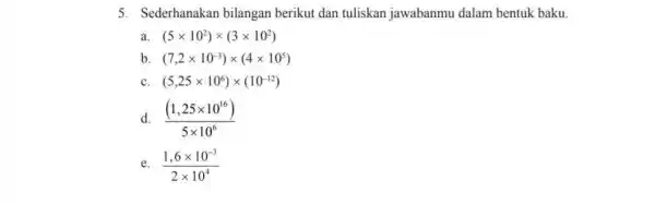 5. Sederhanakan bilangan berikut dan tuliskan jawabanmu dalam bentuk baku. a (5times 10^2)times (3times 10^2) b. (7,2times 10^-3)times (4times 10^5) C (5,25times 10^6)times (10^-12)