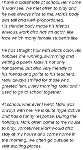 I have a classmate at school.Her name is Mark Lee . We met often to play and he was always nice to me. Mark's