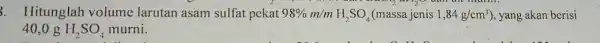 mum. 3. Hitunglah volume larutan asam sulfat pekat 98% m/mH_(2)SO_(4) (massa jenis 1,84g/cm^3 ), yang akan berisi 40,0 g H_(2)SO_(4) murni.