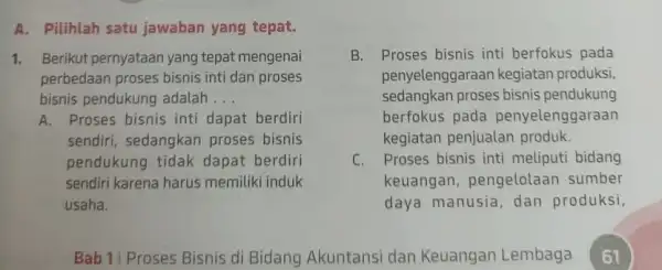 A. Pilihlah satu jawaban yang tepat. 1. Berikut pernyataan yang tepat mengenai perbedaan proses bisnis inti dan proses bisnis pendukung adalah __ B. Proses