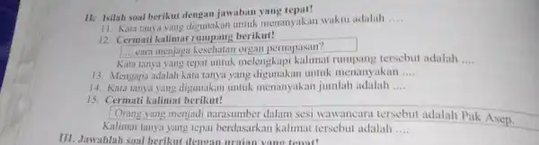 II. Isilah soal berikut dengan jawaban yang tepat! 11. Kata tanya yang digunakan untuk menanyakan waktu adalah .... 12. Cermati kalimat rumpang berikut! cara