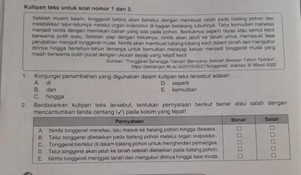 Kutipan teks untuk soal nomor 1 dan 2. Setelah musim kawin, tonggeret betina akan bertelur dengan membuat celah pada batang pohon dan meletakkan telur-telumya