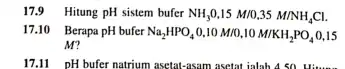 17.9 Hitung pH sistem bufer NH_(3)0,15M//0,35M//NH_(4)Cl . 17.10 Berapa pH bufer Na_(2)HPO_(4)0,10M//0,10M//KH_(2)PO_(4)0,15 M ? 17.11pH bufer natrium asetat-asam