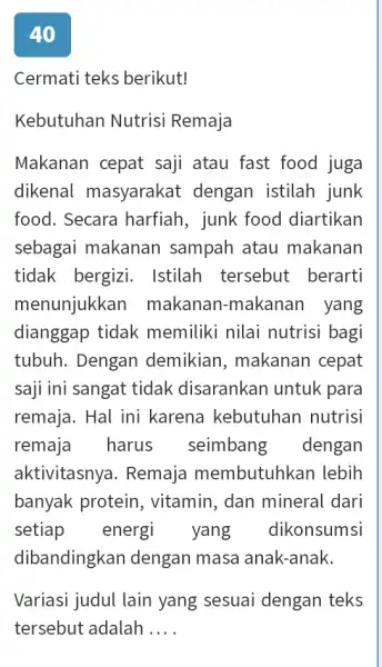 40 Cermati teks berikut! Kebutuhan Nutrisi Remaja Makanan cepat saji atau fast food juga dikenal masyarakat dengan istilah junk food. Secara harfiah, junk food