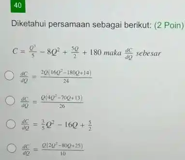 40 Diketahui persamaan sebagai berikut: (2 Poin) C=(Q^(3))/(5)-8Q^(2)+(5Q)/(2)+180 maka (dC)/(dQ) sebesar (dC)/(dQ)=(2Q(16Q^(2)-180 Q+14))/(24) (dC)/(dQ)=(Q(4Q^(2)-70 Q+13))/(26) (dC)/(dQ)=(3)/(5)Q^(2)-16 Q+(5)/(2) (dC)/(dQ)=(Q(2Q^(2)-80 Q+25))/(10)