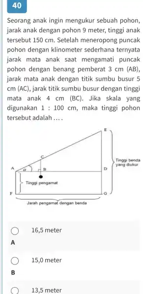 40 Seorang anak ingin mengukur sebuah pohon, jarak anak dengan pohon 9 meter, tinggi anak tersebut 150cm . Setelah meneropong puncak pohon dengan klinometer