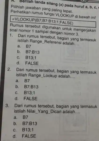 A. Berilah tanda silang (x) pada huruf a,b,c , Pilihlah jawaban yang paling tepat. Perhatikan rumus fungsi VLOOKUP di bawah ini! =VLOOKUP(B7;B7:B13;1;FALSE) Rumus tersebut