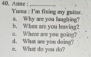 Anne: Yuma : I'm fixing my guitar. a. Why are you laughing? b. When are you leaving? c. Where are you going? d. What