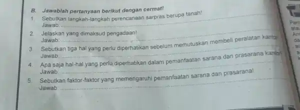 B. Jawablah pertanyaan berikut dengan cermat! Sebutkan langkah-langkah perencanaan sarpras berupa tanah! Jawab: Jelaskan yang dimaksud pengadaan! Jawab: Sebutkan tiga hal yang perlu diperhatikan